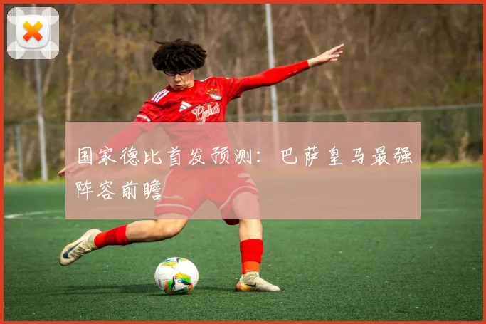 国家德比首发预测:巴萨皇马最强阵容前瞻