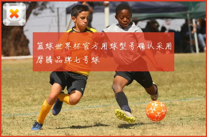 篮球世界杯官方用球型号确认采用摩腾品牌七号球
