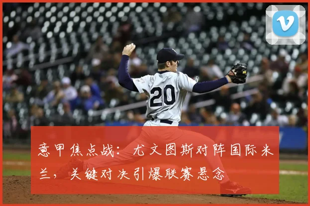 意甲焦点战：尤文图斯对阵国际米兰，关键对决引爆联赛悬念