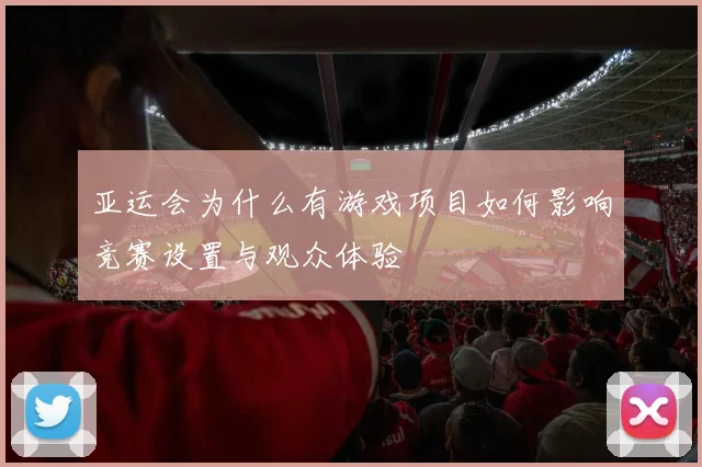 亚运会为什么有游戏项目如何影响竞赛设置与观众体验